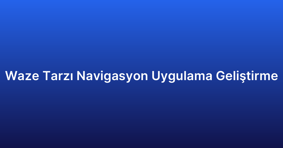Waze Tarzı Navigasyon Uygulama Geliştirme