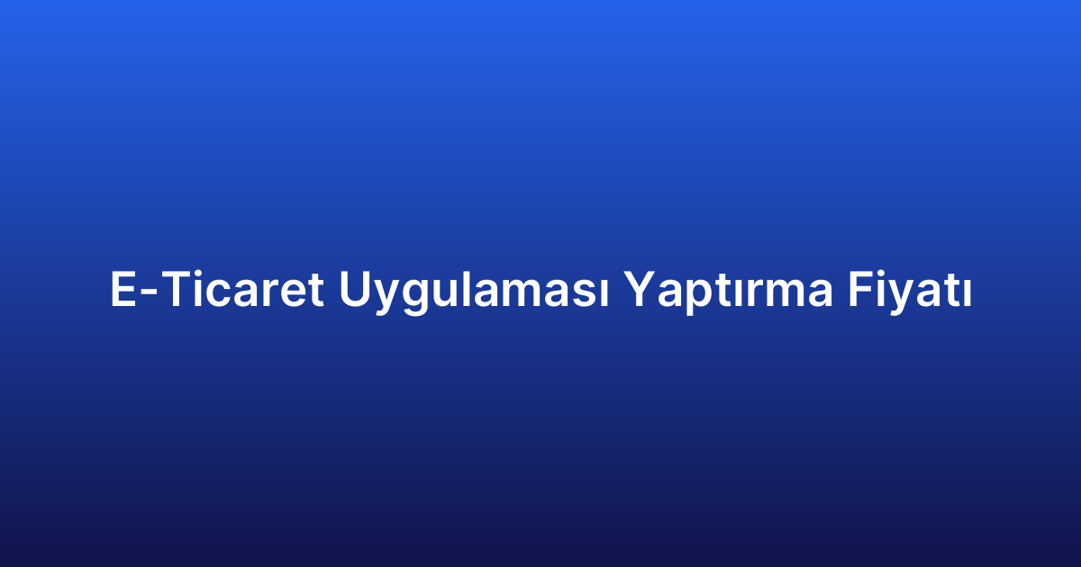 E-Ticaret Uygulaması Yaptırma Fiyatı