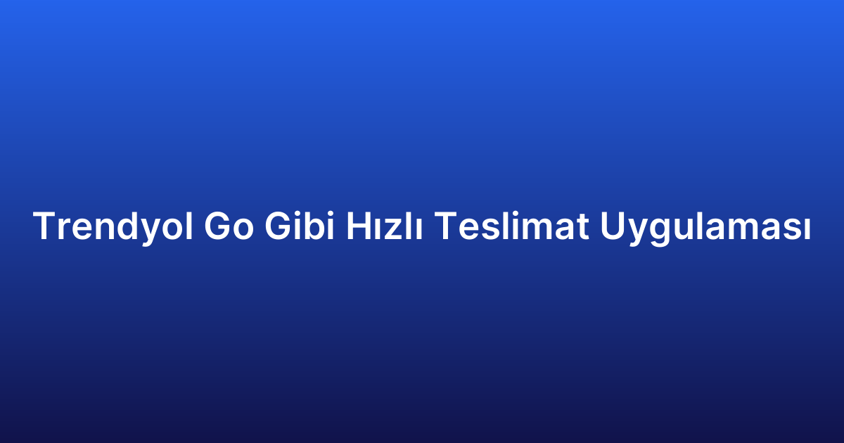 Trendyol Go Gibi Hızlı Teslimat Uygulaması
