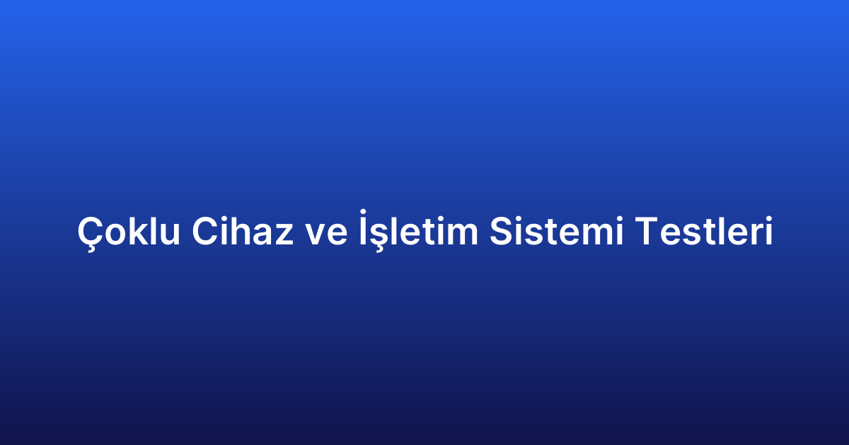 Çoklu Cihaz ve İşletim Sistemi Testleri