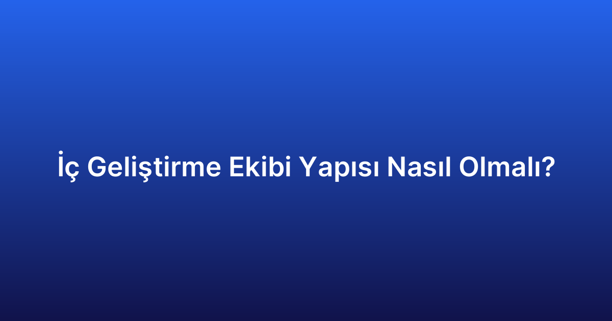 İç Geliştirme Ekibi Yapısı Nasıl Olmalı?