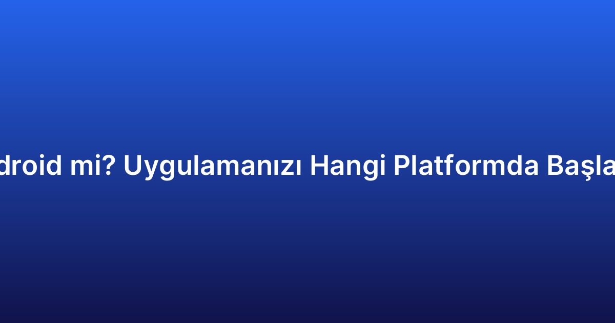 iOS mu Android mi? Uygulamanızı Hangi Platformda Başlatmalısınız?