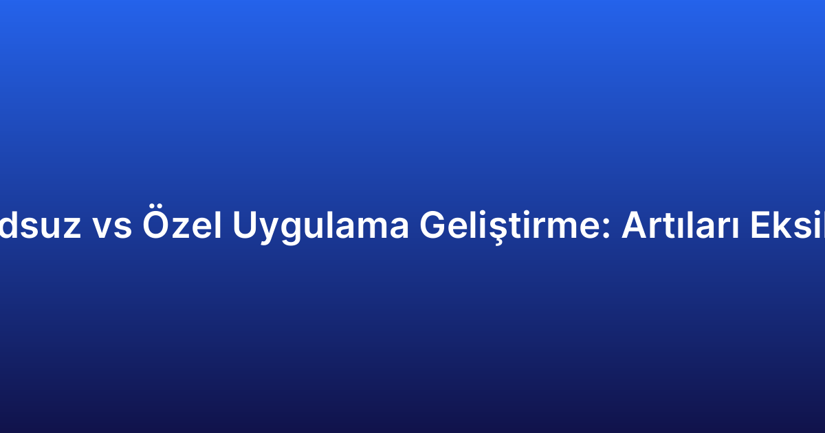 Kodsuz vs Özel Uygulama Geliştirme: Artıları Eksileri