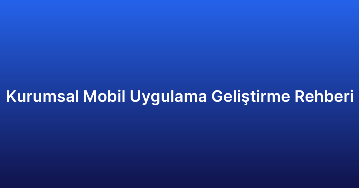 Kurumsal Mobil Uygulama Geliştirme Rehberi