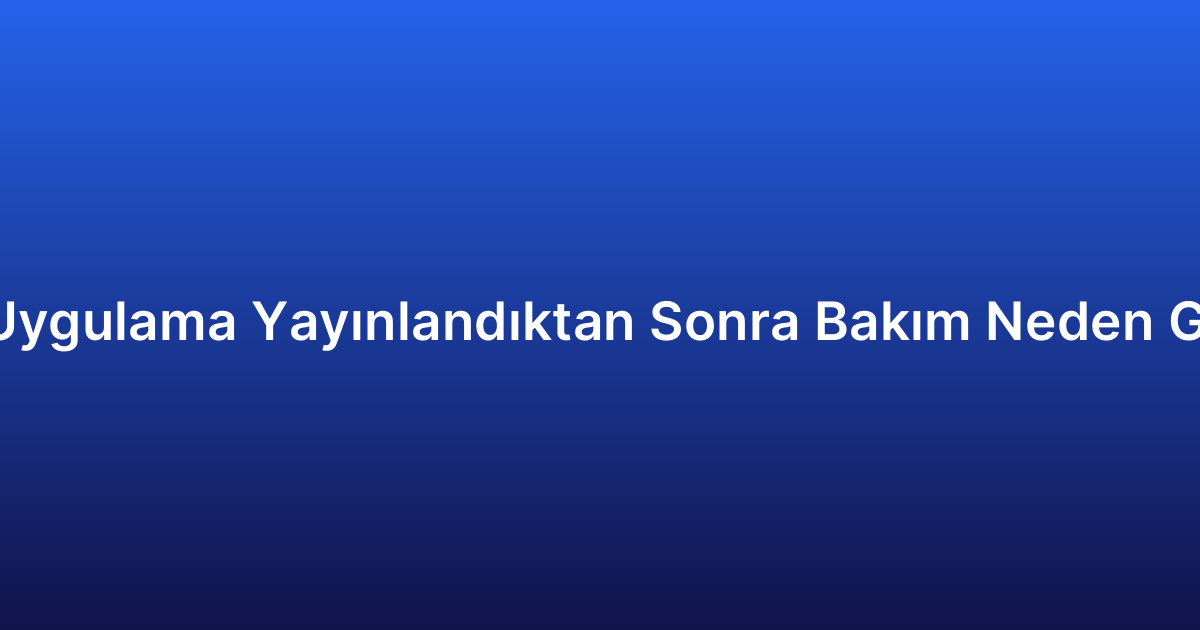 Mobil Uygulama Yayınlandıktan Sonra Bakım Neden Gerekli?