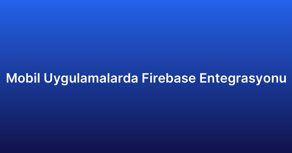 Mobil Uygulamalarda Firebase Entegrasyonu