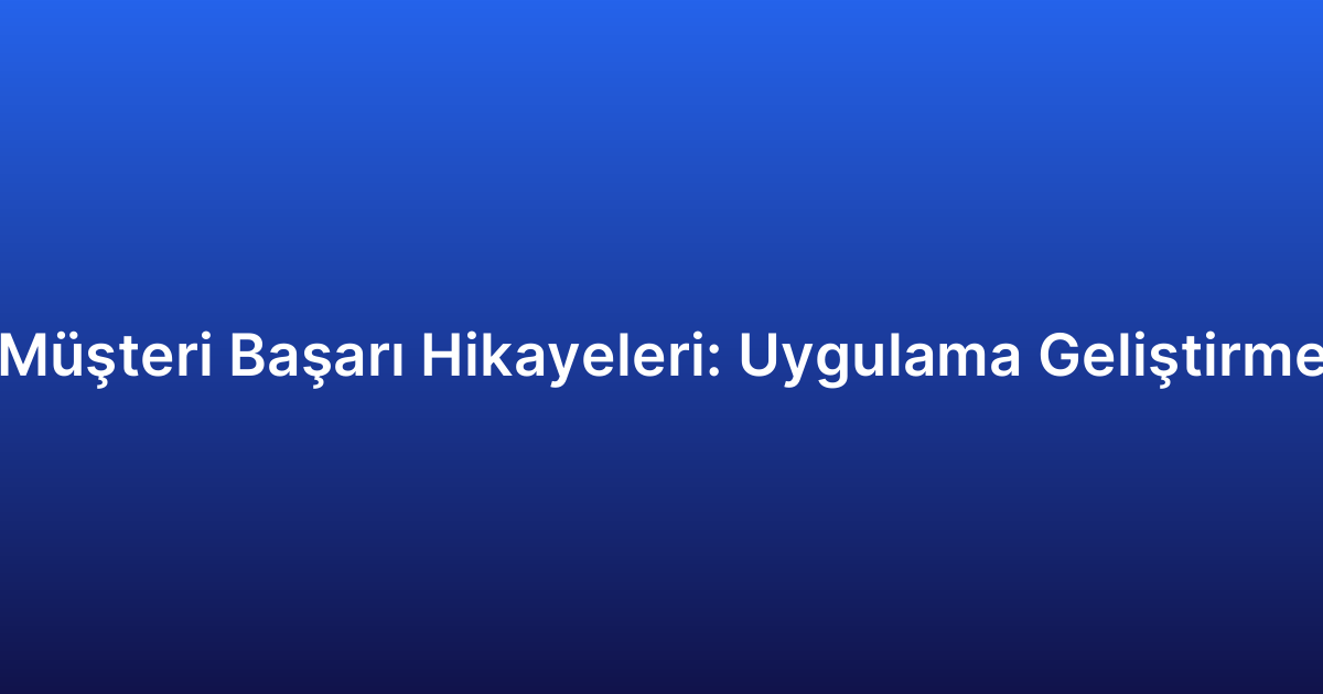 Müşteri Başarı Hikayeleri: Uygulama Geliştirme