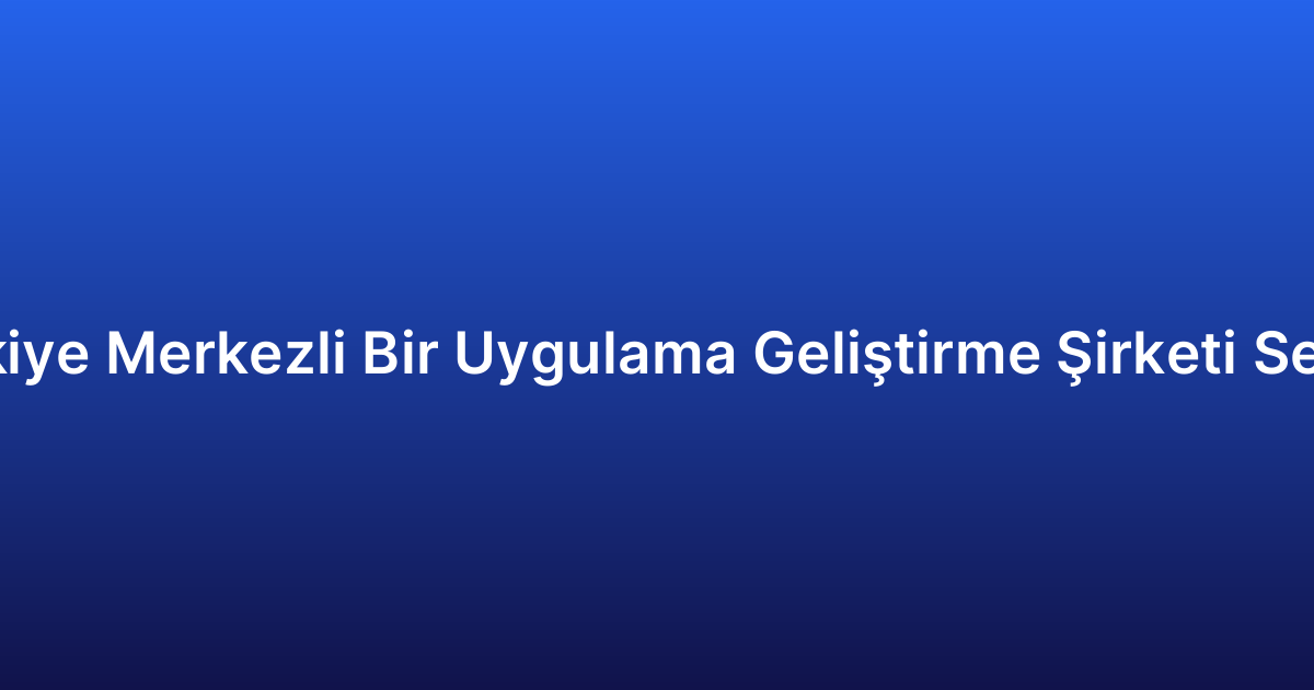 Neden Türkiye Merkezli Bir Uygulama Geliştirme Şirketi Seçmelisiniz?
