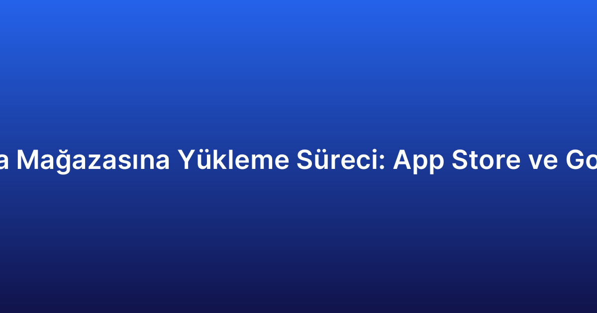 Uygulama Mağazasına Yükleme Süreci: App Store ve Google Play
