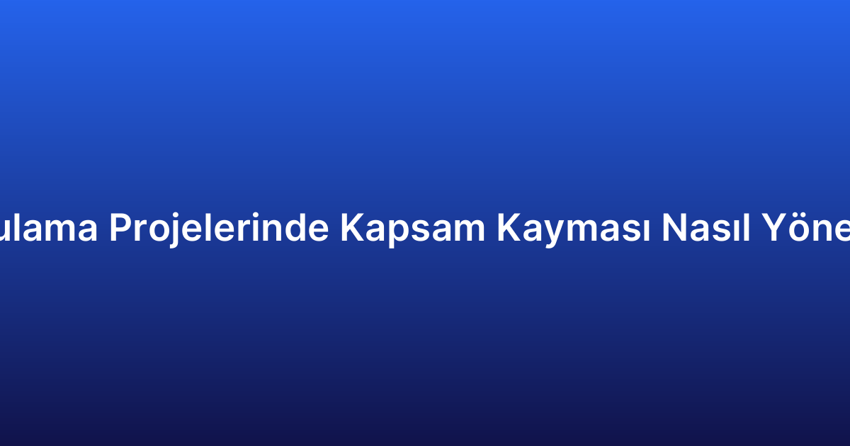Uygulama Projelerinde Kapsam Kayması Nasıl Yönetilir?