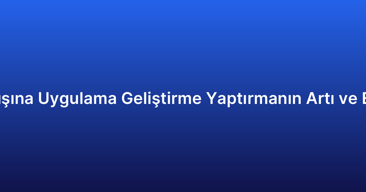 Yurt Dışına Uygulama Geliştirme Yaptırmanın Artı ve Eksileri