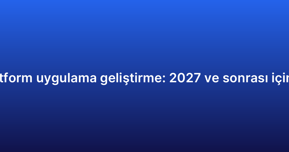 Çapraz platform uygulama geliştirme: 2027 ve sonrası için öngörüler