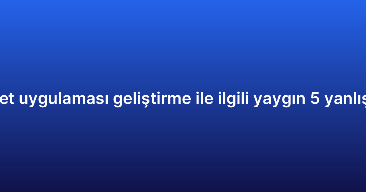 E-ticaret uygulaması geliştirme ile ilgili yaygın 5 yanlış inanış