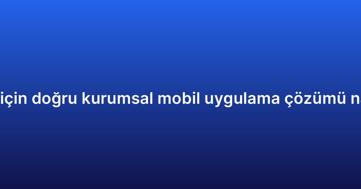 İşletmeniz için doğru kurumsal mobil uygulama çözümü nasıl seçilir?