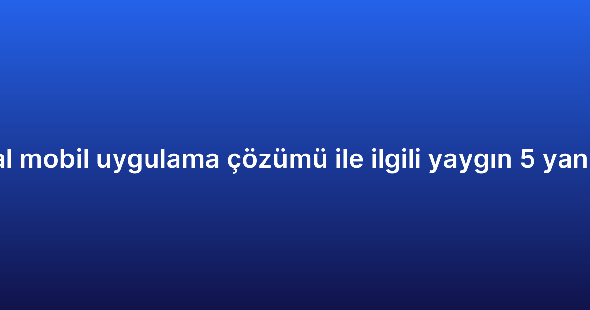 Kurumsal mobil uygulama çözümü ile ilgili yaygın 5 yanlış inanış