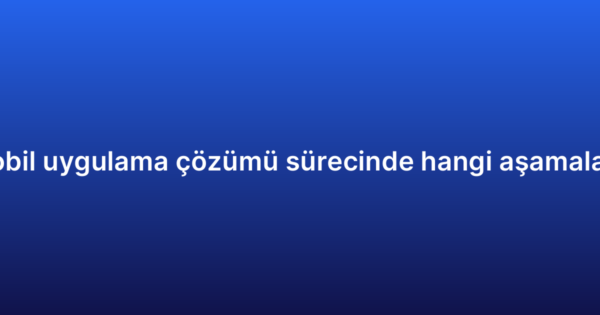 Kurumsal mobil uygulama çözümü sürecinde hangi aşamalardan geçilir?