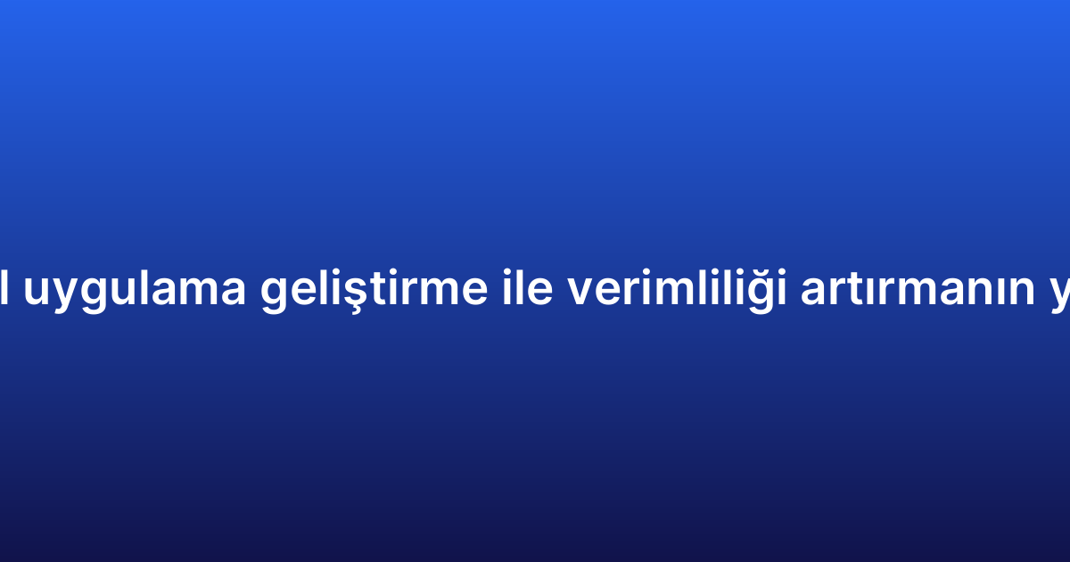 Mobil uygulama geliştirme ile verimliliği artırmanın yolları