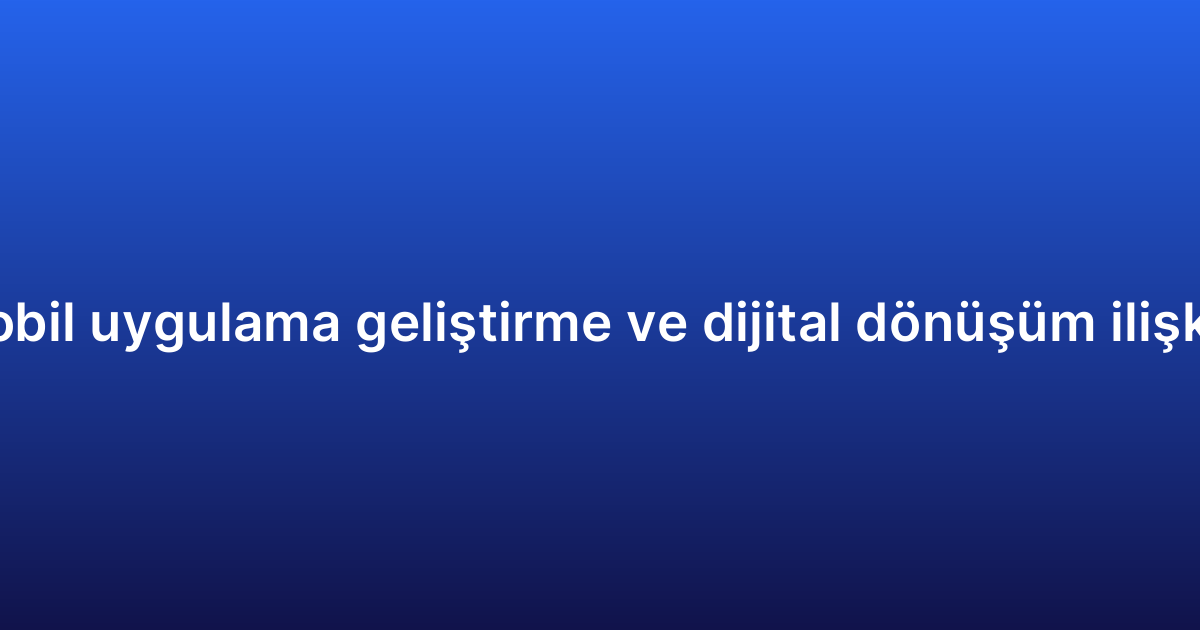 Mobil uygulama geliştirme ve dijital dönüşüm ilişkisi