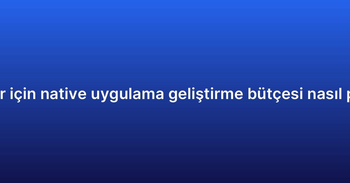 Startuplar için native uygulama geliştirme bütçesi nasıl planlanır?