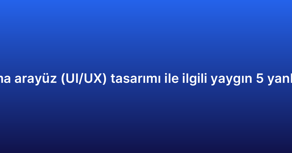 Uygulama arayüz (UI/UX) tasarımı ile ilgili yaygın 5 yanlış inanış