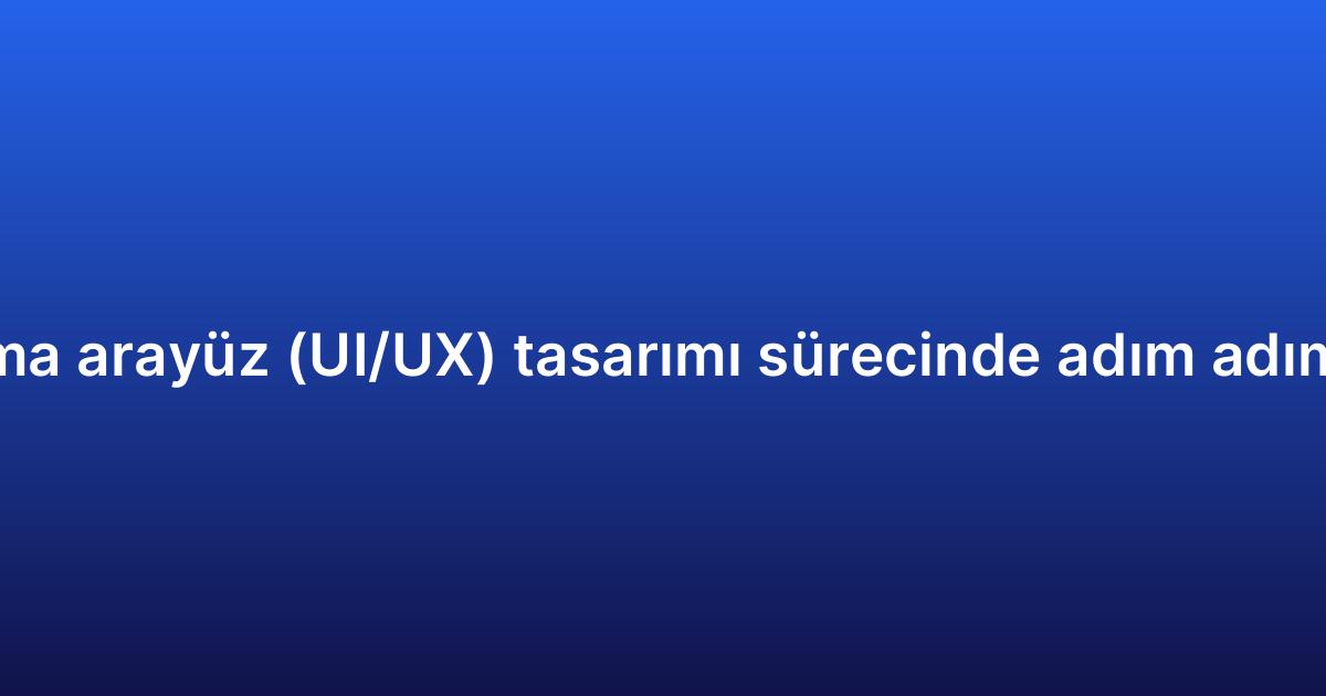 Uygulama arayüz (UI/UX) tasarımı sürecinde adım adım rehber