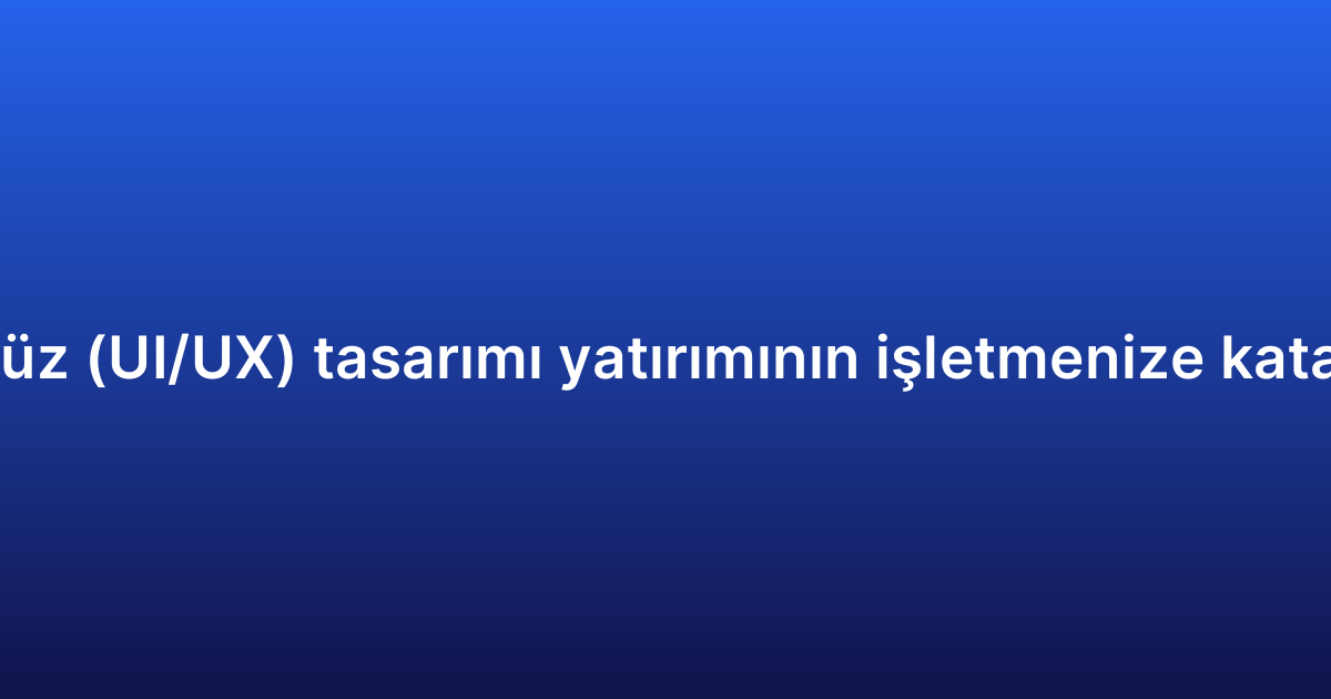 Uygulama arayüz (UI/UX) tasarımı yatırımının işletmenize katacağı avantajlar